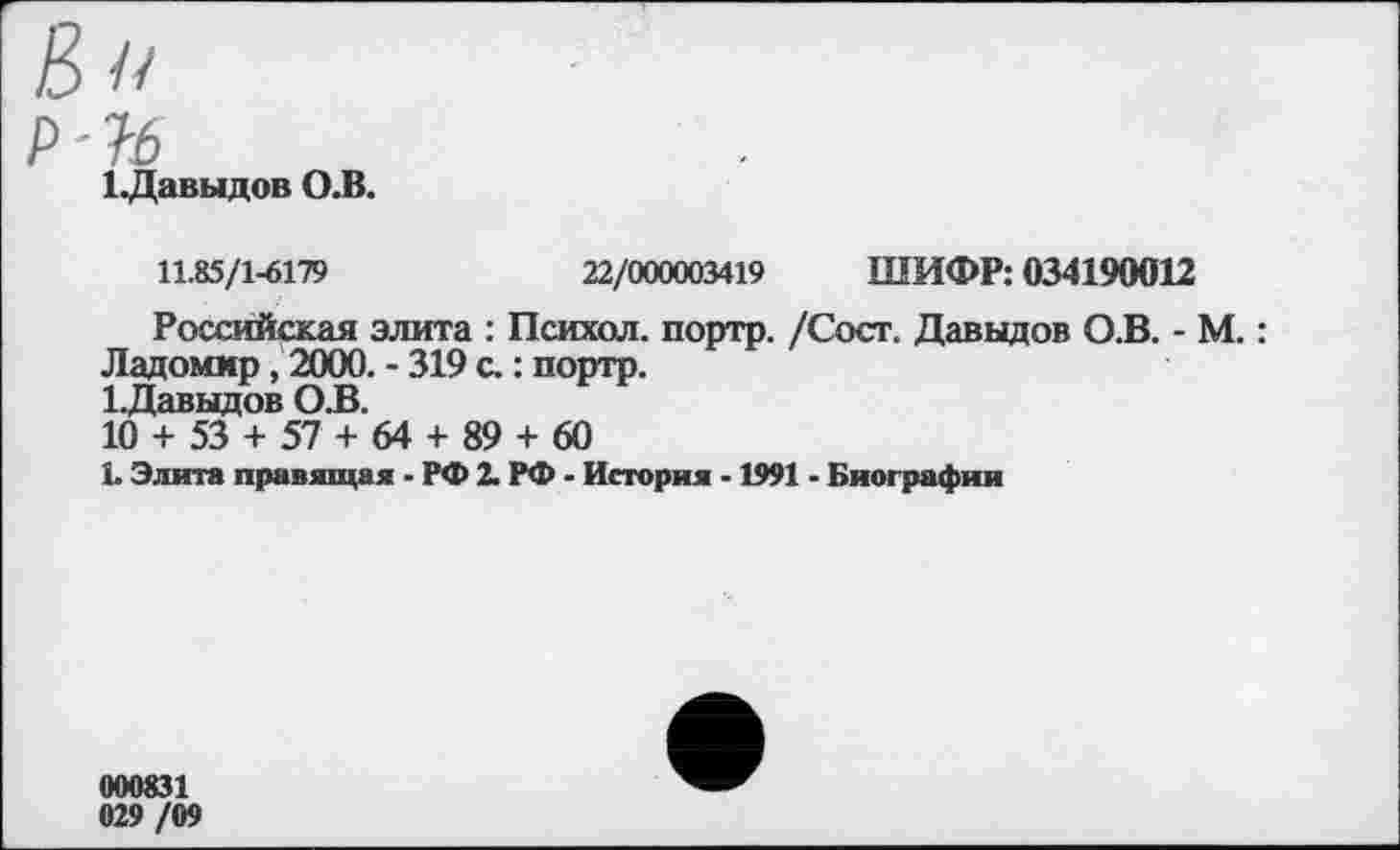 ﻿в»
р '16
ЬДавыдов О.В.
11.85/1-6179	22/000003419 ШИФР: 034190012
Российская элита : Психол. портр. /Сост. Давыдов О.В. - М.: Ладоммр, 2000. - 319 с.: портр.
1.Давыдов О.В.
10 + 53 + 57 + 64 + 89 + 60
1. Элита правящая . РФ 2. РФ - История -1991 - Биографии
000831 029 /09